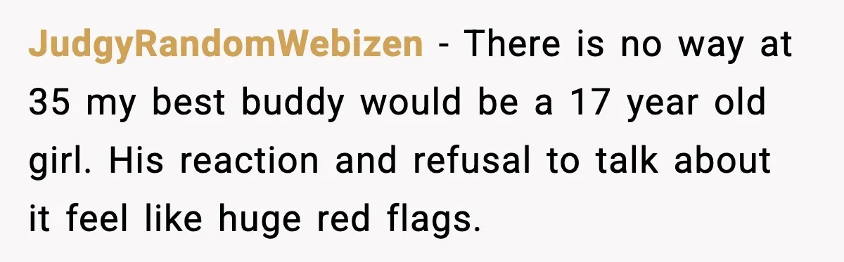 JudgyRandomWebizen - There is no way at 35 my best buddy would be a 17 year old girl. His reaction and refusal to talk about it feel like huge red...