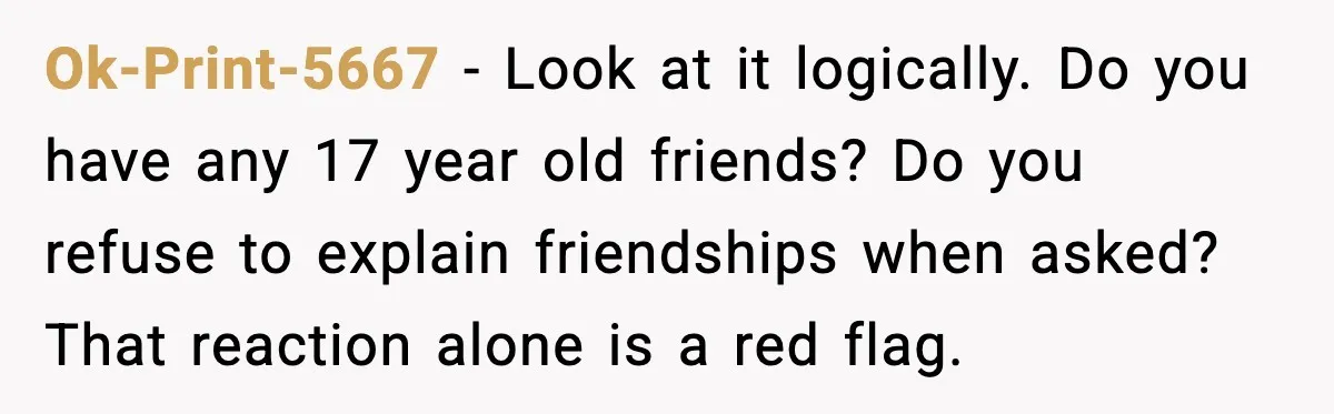 Ok-Print-5667 - Look at it logically. Do you have any 17 year old friends? Do you refuse to explain friendships when asked? That reaction alone is a red flag.