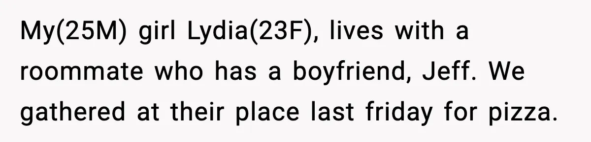 My(25M) girl Lydia(23F), lives with a roommate who has a boyfriend, Jeff. We gathered at their place last friday for pizza.