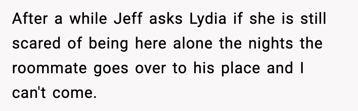After a while Jeff asks Lydia if she is still scared of being here alone the nights the roommate goes over to his place and I can't come.
