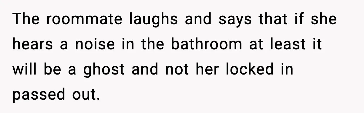 The roommate laughs and says that if she hears a noise in the bathroom at least it will be a ghost and not her locked in passed out.