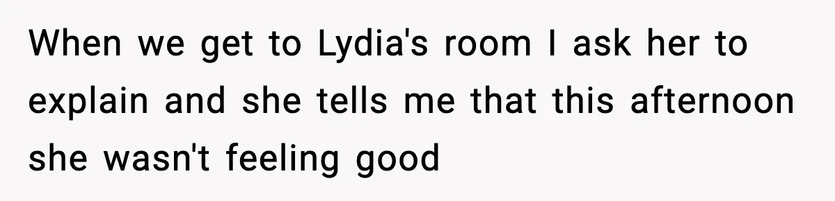 When we get to Lydia's room I ask her to explain and she tells me that this afternoon she wasn't feeling good