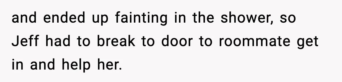 and ended up fainting in the shower, so Jeff had to break to door to roommate get in and help her.