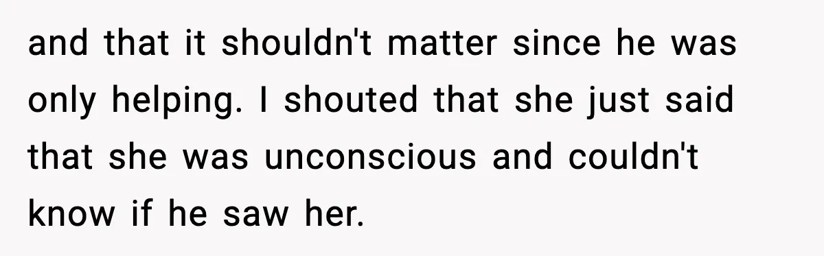 and that it shouldn't matter since he was only helping. I shouted that she just said that she was unconscious and couldn't know if he saw her.