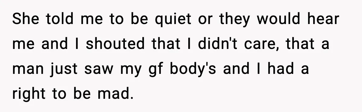 She told me to be quiet or they would hear me and I shouted that I didn't care, that a man just saw my gf body's and I had a...
