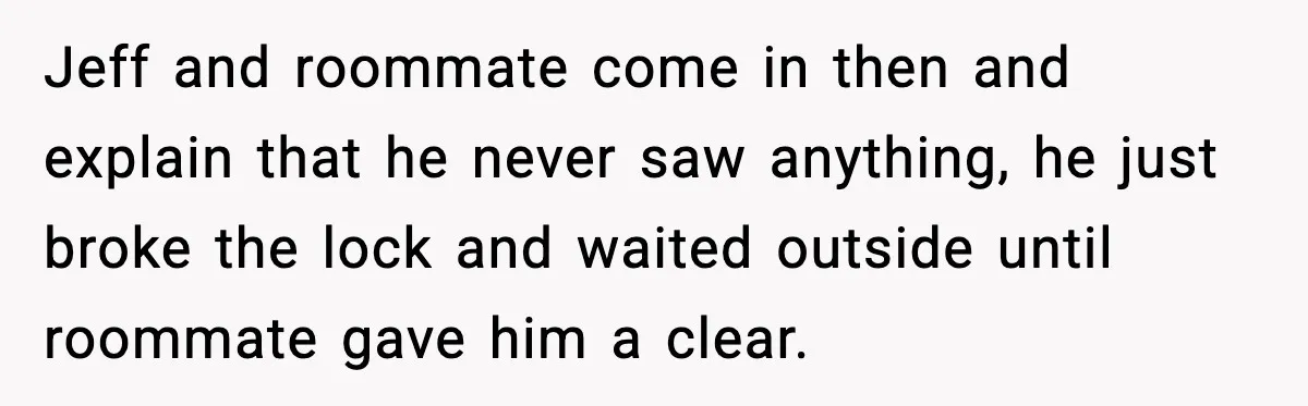 Jeff and roommate come in then and explain that he never saw anything, he just broke the lock and waited outside until roommate gave him a clear.