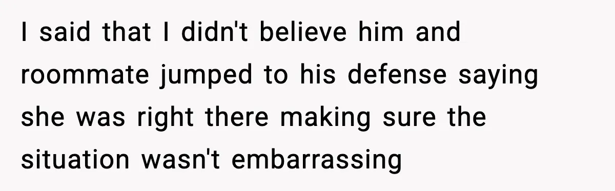 I said that I didn't believe him and roommate jumped to his defense saying she was right there making sure the situation wasn't embarrassing