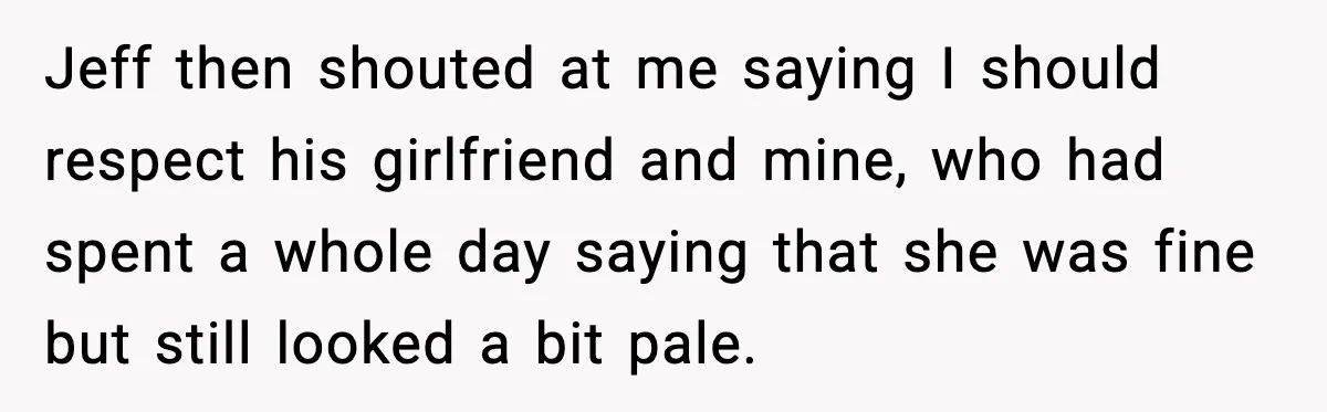Jeff then shouted at me saying I should respect his girlfriend and mine, who had spent a whole day saying that she was fine but still looked a bit pale.