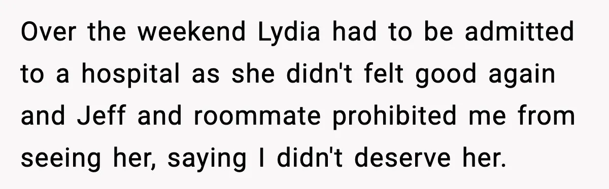 Over the weekend Lydia had to be admitted to a hospital as she didn't felt good again and Jeff and roommate prohibited me from seeing her, saying I didn't deserve...