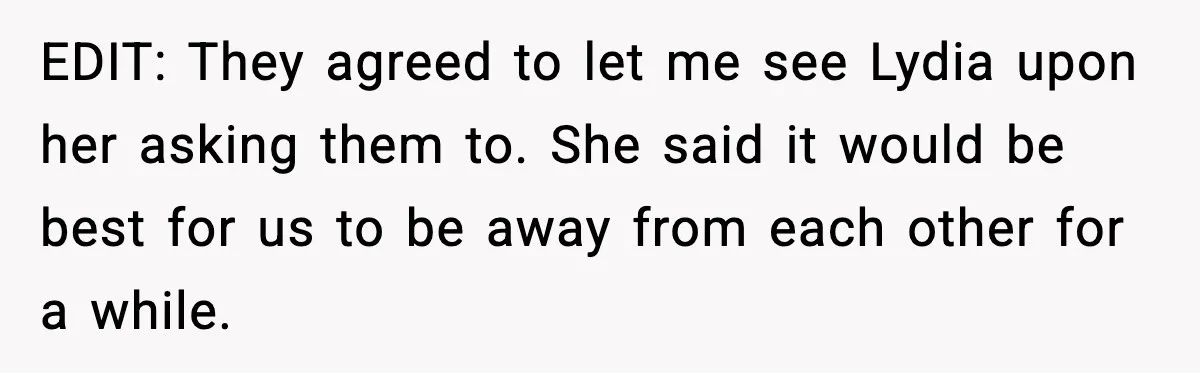 EDIT: They agreed to let me see Lydia upon her asking them to. She said it would be best for us to be away from each other for a while.
