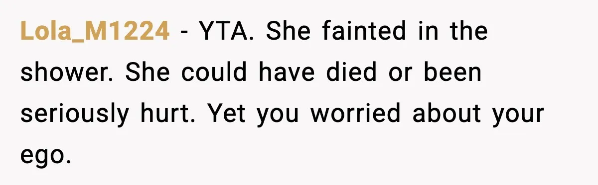 Lola_M1224 - YTA. She fainted in the shower. She could have died or been seriously hurt. Yet you worried about your ego.