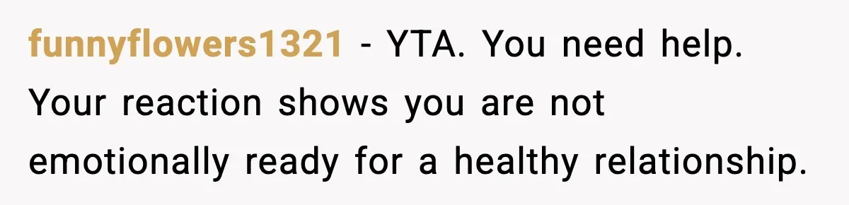 funnyflowers1321 - YTA. You need help. Your reaction shows you are not emotionally ready for a healthy relationship.
