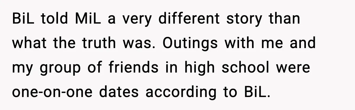 BiL told MiL a very different story than what the truth was. Outings with me and my group of friends in high school were one-on-one dates according to BiL.