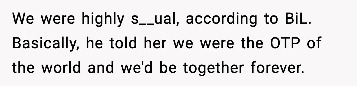 We were highly s__ual, according to BiL. Basically, he told her we were the OTP of the world and we'd be together forever.