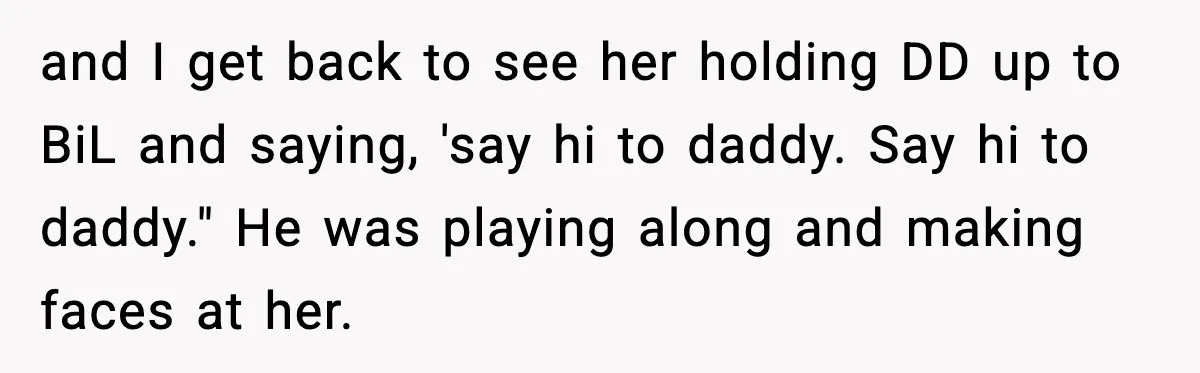 and I get back to see her holding DD up to BiL and saying, 'say hi to daddy. Say hi to daddy." He was playing along and making faces at...