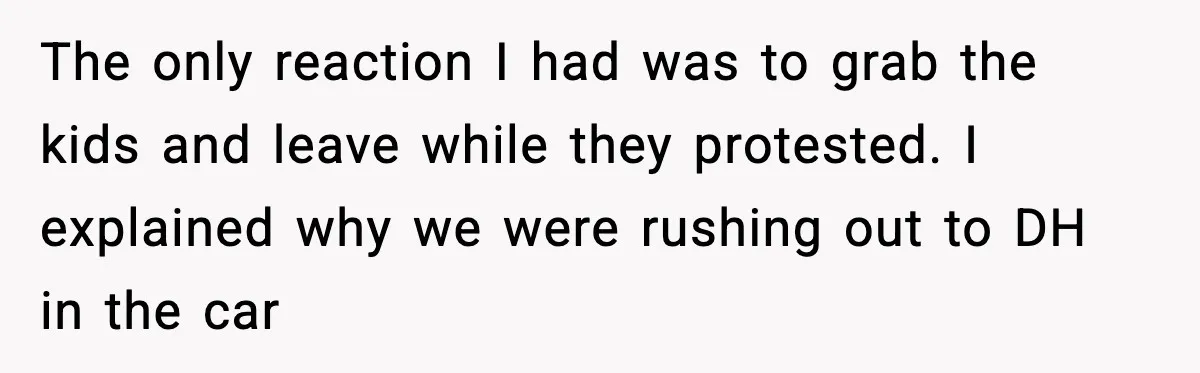The only reaction I had was to grab the kids and leave while they protested. I explained why we were rushing out to DH in the car
