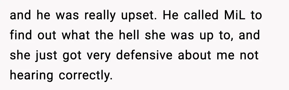 and he was really upset. He called MiL to find out what the hell she was up to, and she just got very defensive about me not hearing correctly.