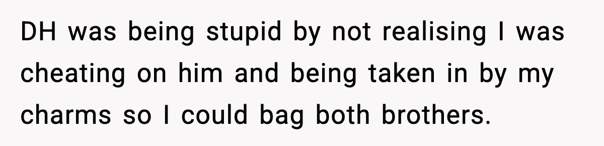 DH was being stupid by not realising I was cheating on him and being taken in by my charms so I could bag both brothers.