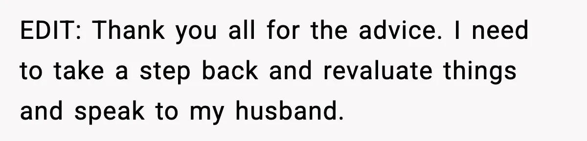 EDIT: Thank you all for the advice. I need to take a step back and revaluate things and speak to my husband.