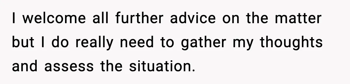 I welcome all further advice on the matter but I do really need to gather my thoughts and assess the situation.