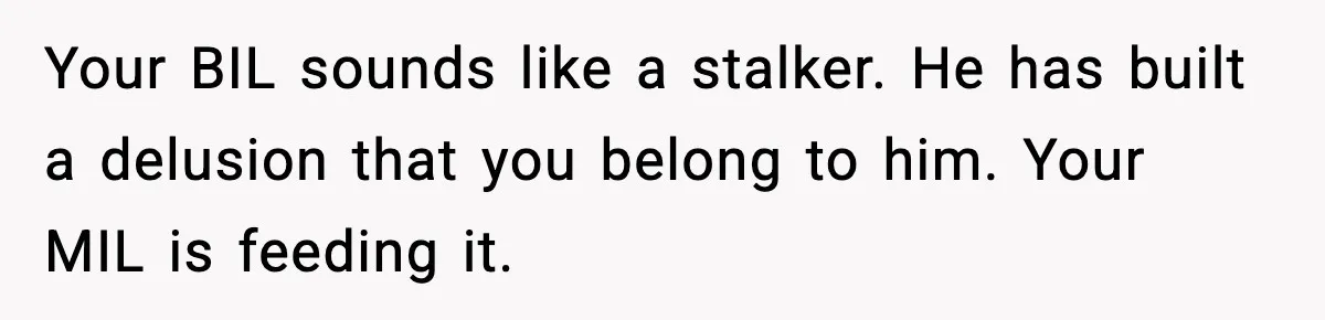 Your BIL sounds like a stalker. He has built a delusion that you belong to him. Your MIL is feeding it.