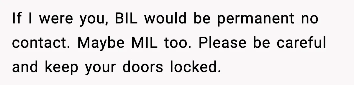 If I were you, BIL would be permanent no contact. Maybe MIL too. Please be careful and keep your doors locked.