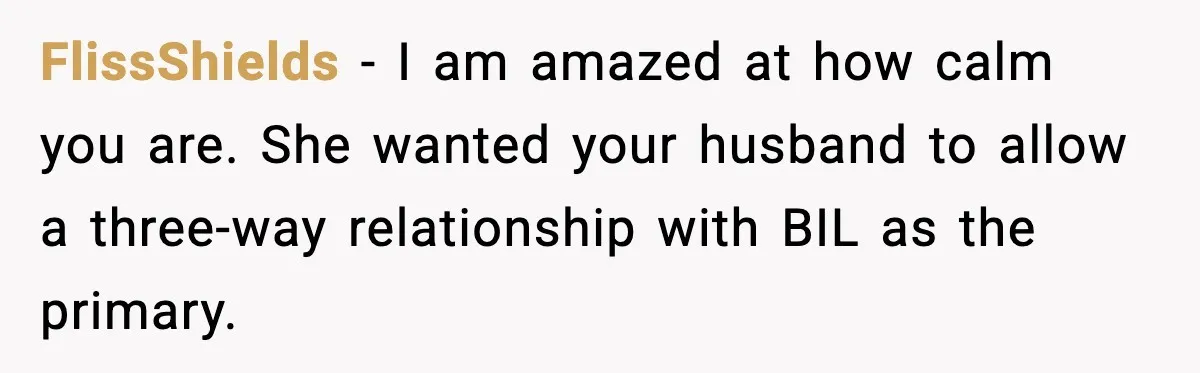 FlissShields - I am amazed at how calm you are. She wanted your husband to allow a three-way relationship with BIL as the primary.
