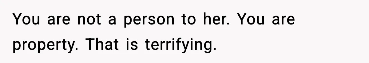 You are not a person to her. You are property. That is terrifying.