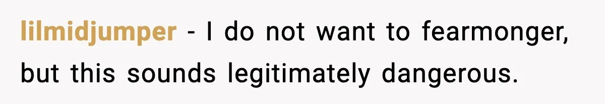 lilmidjumper - I do not want to fearmonger, but this sounds legitimately dangerous.