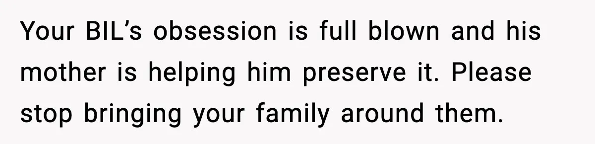 Your BIL’s obsession is full blown and his mother is helping him preserve it. Please stop bringing your family around them.