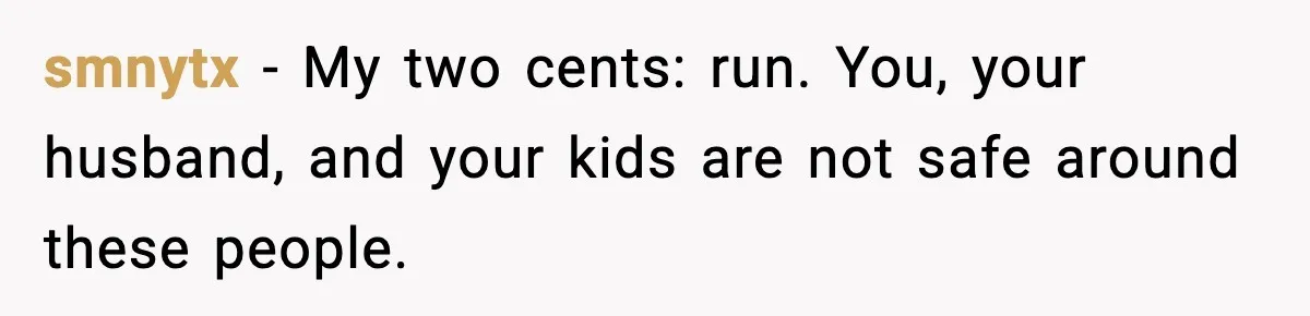 smnytx - My two cents: run. You, your husband, and your kids are not safe around these people.