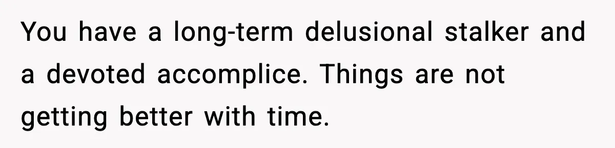 You have a long-term delusional stalker and a devoted accomplice. Things are not getting better with time.