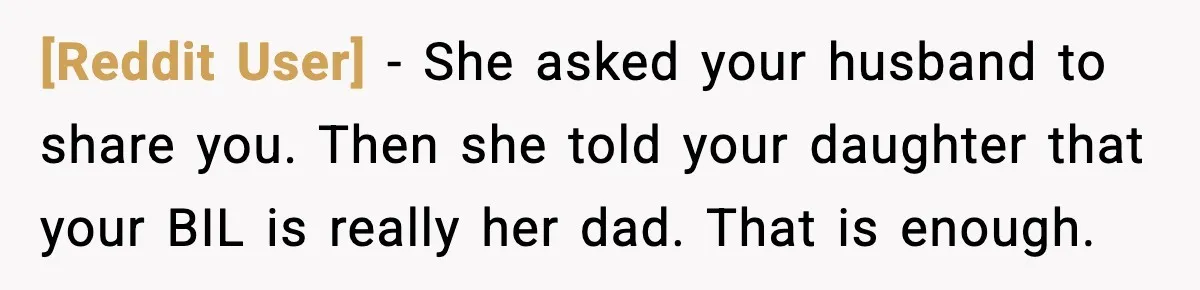[Reddit User] - She asked your husband to share you. Then she told your daughter that your BIL is really her dad. That is enough.