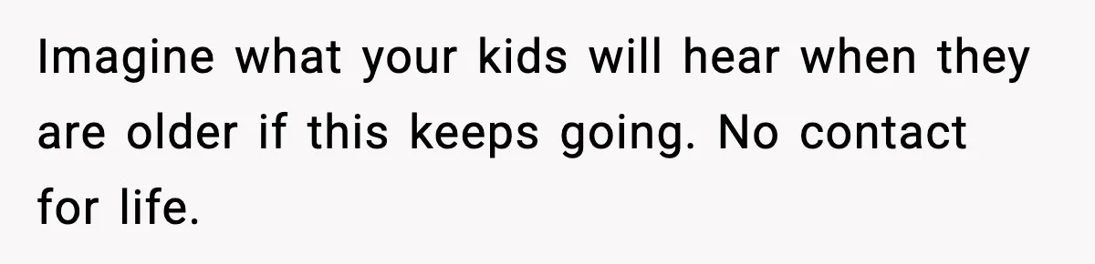 Imagine what your kids will hear when they are older if this keeps going. No contact for life.