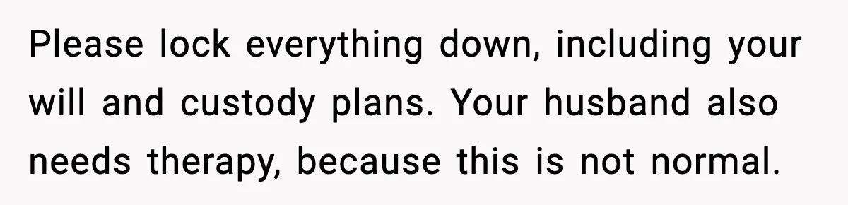 Please lock everything down, including your will and custody plans. Your husband also needs therapy, because this is not normal.