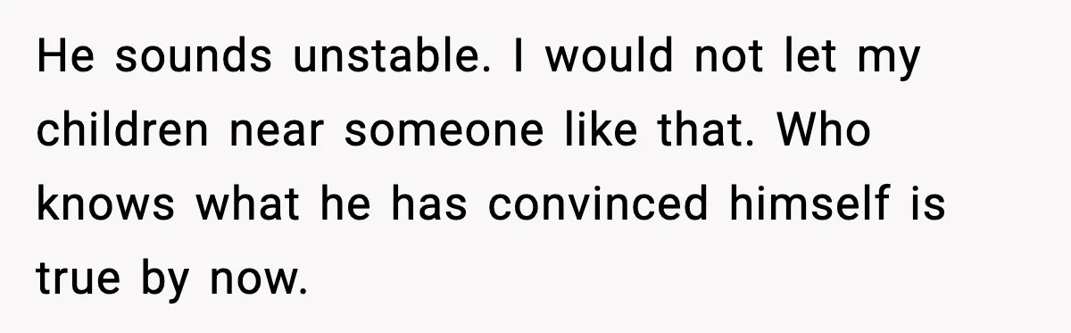 He sounds unstable. I would not let my children near someone like that. Who knows what he has convinced himself is true by now.