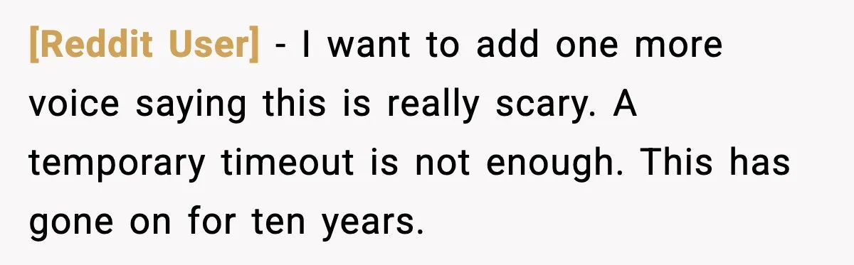 [Reddit User] - I want to add one more voice saying this is really scary. A temporary timeout is not enough. This has gone on for ten years.