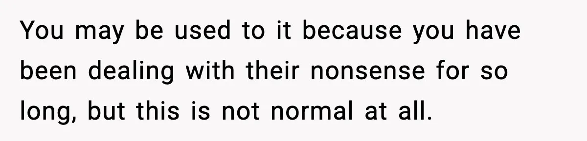 You may be used to it because you have been dealing with their nonsense for so long, but this is not normal at all.