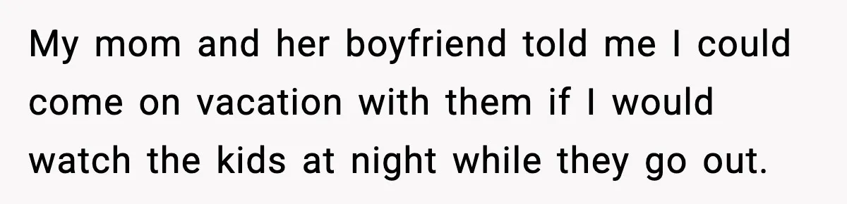My mom and her boyfriend told me I could come on vacation with them if I would watch the kids at night while they go out.
