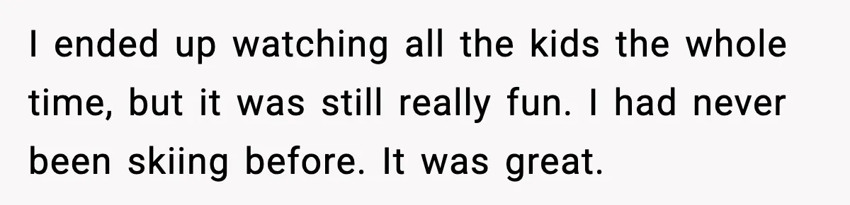 I ended up watching all the kids the whole time, but it was still really fun. I had never been skiing before. It was great.