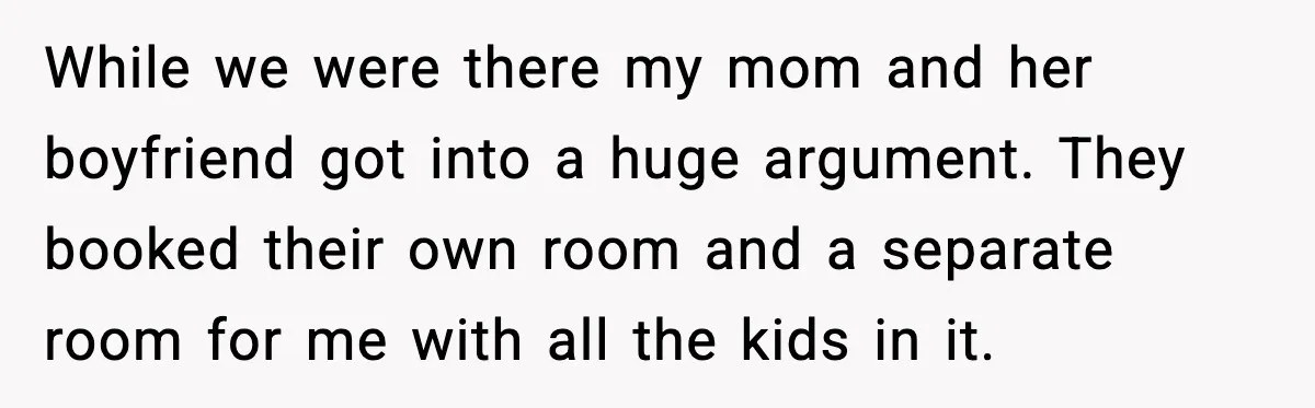 While we were there my mom and her boyfriend got into a huge argument. They booked their own room and a separate room for me with all the kids in...
