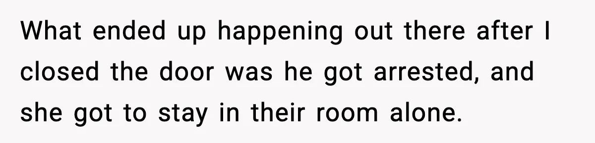 What ended up happening out there after I closed the door was he got arrested, and she got to stay in their room alone.