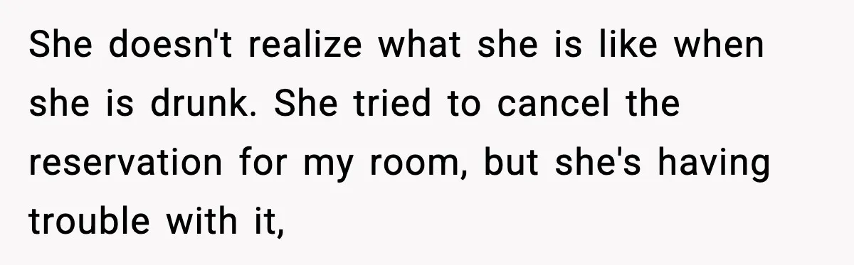 She doesn't realize what she is like when she is drunk. She tried to cancel the reservation for my room, but she's having trouble with it,