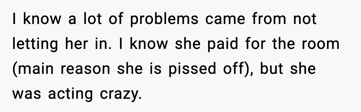 I know a lot of problems came from not letting her in. I know she paid for the room (main reason she is pissed off), but she was acting crazy.