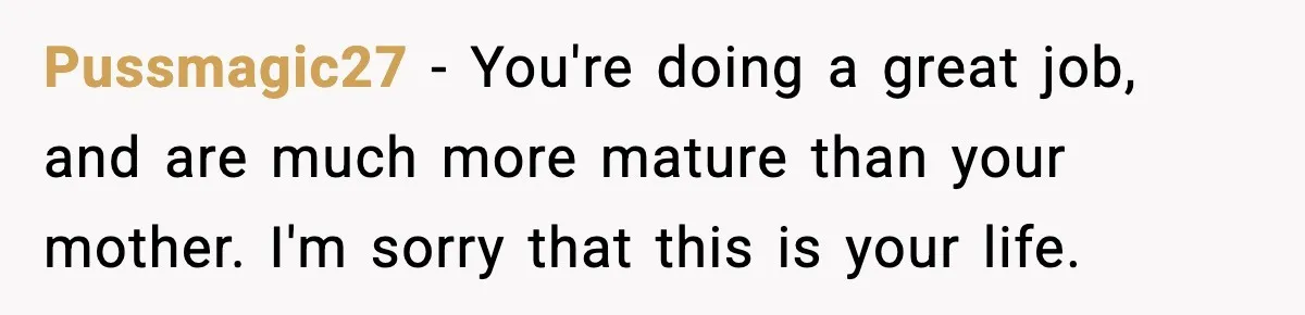 Pussmagic27 - You're doing a great job, and are much more mature than your mother. I'm sorry that this is your life.