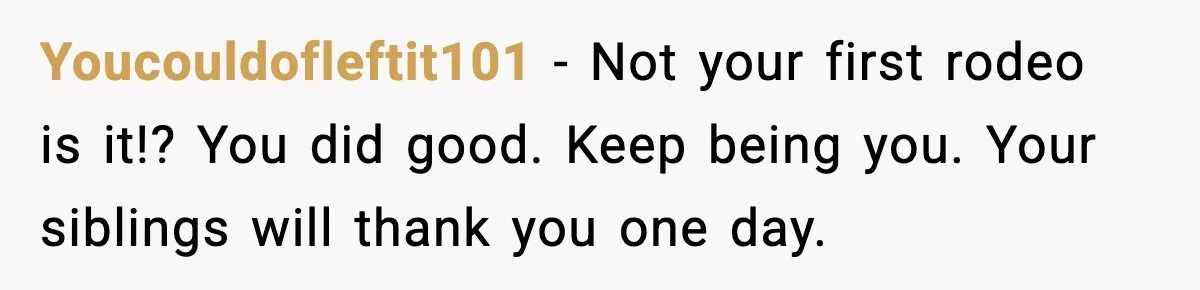 Youcouldofleftit101 - Not your first rodeo is it!? You did good. Keep being you. Your siblings will thank you one day.
