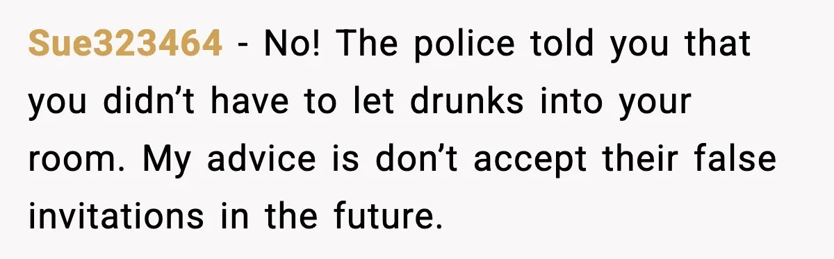 Sue323464 - No! The police told you that you didn’t have to let drunks into your room. My advice is don’t accept their false invitations in the future.