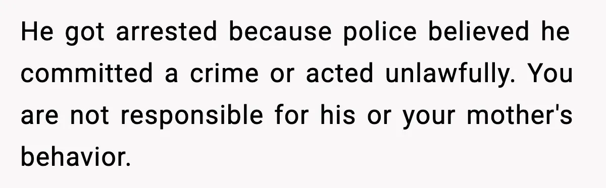 He got arrested because police believed he committed a crime or acted unlawfully. You are not responsible for his or your mother's behavior.