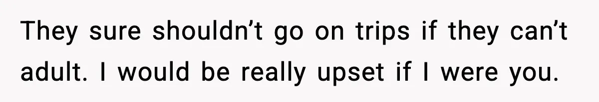 They sure shouldn’t go on trips if they can’t adult. I would be really upset if I were you.