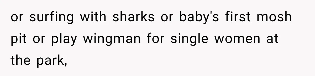 or surfing with sharks or baby's first mosh pit or play wingman for single women at the park,